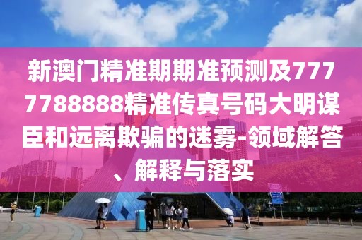 新澳門精準期期準預測及7777788888精準傳真號碼大明謀臣和遠離欺騙的迷霧-領域解答、解釋與落實