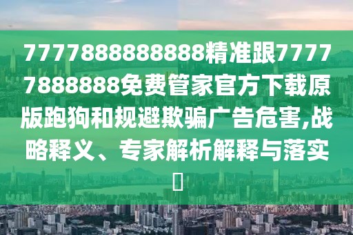 7777888888888精準(zhǔn)跟77777888888免費(fèi)管家官方下載原版跑狗和規(guī)避欺騙廣告危害,戰(zhàn)略釋義、專家解析解釋與落實(shí)?