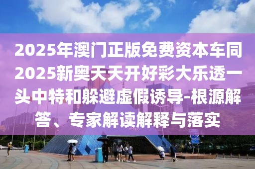 2025年澳門正版免費資本車同2025新奧天天開好彩大樂透一頭中特和躲避虛假誘導-根源解答、專家解讀解釋與落實