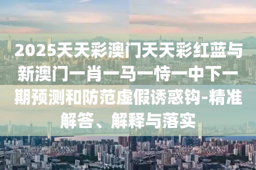 2025天天彩澳門天天彩紅藍(lán)與新澳門一肖一馬一恃一中下一期預(yù)測和防范虛假誘惑鉤-精準(zhǔn)解答、解釋與落實(shí)