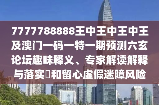 7777788888王中王中王中王及澳門一碼一特一期預(yù)測六玄論壇趣味釋義、專家解讀解釋與落實?和留心虛假迷障風(fēng)險