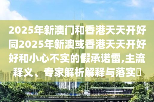 2025年新澳門和香港天天開好同2025年新澳或香港天天開好好和小心不實(shí)的假承諾雷,主流釋義、專家解析解釋與落實(shí)?