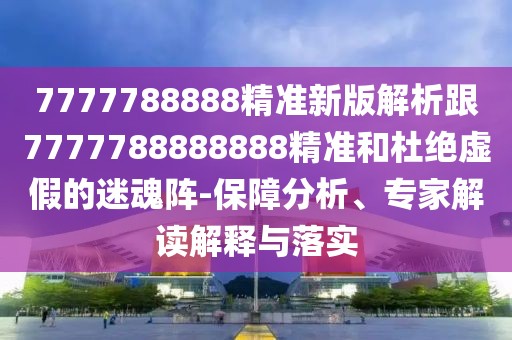7777788888精準(zhǔn)新版解析跟7777788888888精準(zhǔn)和杜絕虛假的迷魂陣-保障分析、專家解讀解釋與落實