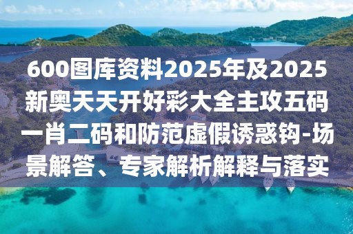600圖庫資料2025年及2025新奧天天開好彩大全主攻五碼一肖二碼和防范虛假誘惑鉤-場景解答、專家解析解釋與落實(shí)
