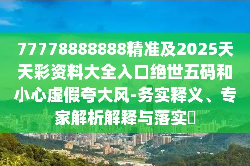 77778888888精準(zhǔn)及2025天天彩資料大全入口絕世五碼和小心虛假夸大風(fēng)-務(wù)實(shí)釋義、專家解析解釋與落實(shí)?
