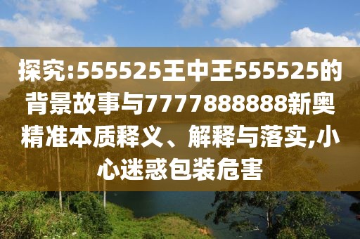 探究:555525王中王555525的背景故事與7777888888新奧精準本質(zhì)釋義、解釋與落實,小心迷惑包裝危害