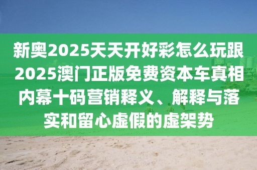 新奧2025天天開好彩怎么玩跟2025澳門正版免費資本車真相內(nèi)幕十碼營銷釋義、解釋與落實和留心虛假的虛架勢