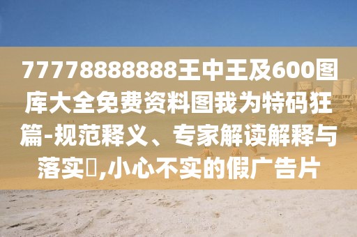 77778888888王中王及600圖庫大全免費(fèi)資料圖我為特碼狂篇-規(guī)范釋義、專家解讀解釋與落實(shí)?,小心不實(shí)的假廣告片