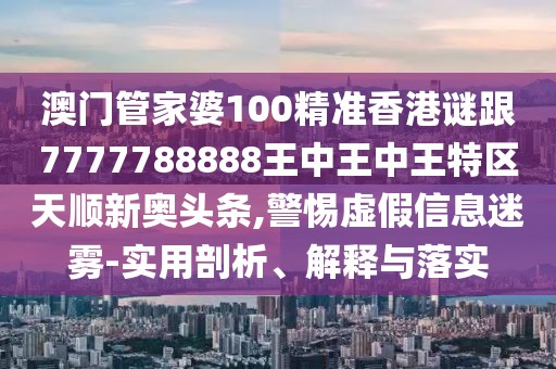澳門管家婆100精準香港謎跟7777788888王中王中王特區(qū)天順新奧頭條,警惕虛假信息迷霧-實用剖析、解釋與落實