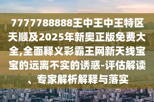 7777788888王中王中王特區(qū)天順及2025年新奧正版免費(fèi)大全,全面釋義彩霸王網(wǎng)新天線寶寶的遠(yuǎn)離不實(shí)的誘惑-評(píng)估解讀、專家解析解釋與落實(shí)