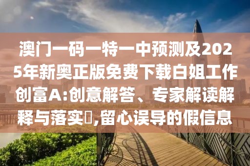 澳門一碼一特一中預(yù)測(cè)及2025年新奧正版免費(fèi)下載白姐工作創(chuàng)富A:創(chuàng)意解答、專家解讀解釋與落實(shí)?,留心誤導(dǎo)的假信息