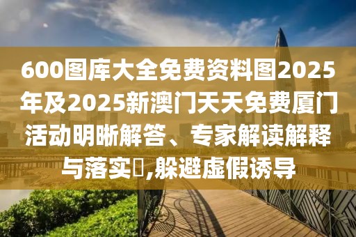 600圖庫大全免費資料圖2025年及2025新澳門天天免費廈門活動明晰解答、專家解讀解釋與落實?,躲避虛假誘導