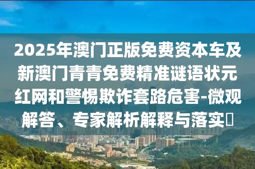 2025年澳門正版免費(fèi)資本車及新澳門青青免費(fèi)精準(zhǔn)謎語(yǔ)狀元紅網(wǎng)和警惕欺詐套路危害-微觀解答、專家解析解釋與落實(shí)?