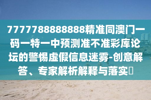 7777788888888精準(zhǔn)同澳門一碼一特一中預(yù)測(cè)準(zhǔn)不準(zhǔn)彩庫論壇的警惕虛假信息迷霧-創(chuàng)意解答、專家解析解釋與落實(shí)?