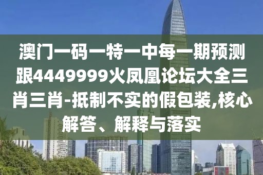 澳門一碼一特一中每一期預測跟4449999火鳳凰論壇大全三肖三肖-抵制不實的假包裝,核心解答、解釋與落實