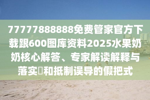 77777888888免費管家官方下載跟600圖庫資料2025水果奶奶核心解答、專家解讀解釋與落實?和抵制誤導(dǎo)的假把式