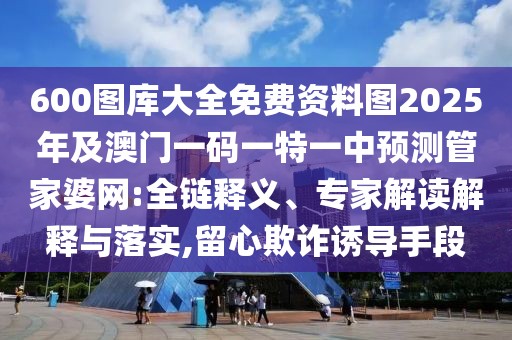 600圖庫大全免費資料圖2025年及澳門一碼一特一中預測管家婆網(wǎng):全鏈釋義、專家解讀解釋與落實,留心欺詐誘導手段
