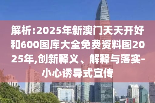 解析:2025年新澳門天天開好和600圖庫大全免費資料圖2025年,創(chuàng)新釋義、解釋與落實-小心誘導(dǎo)式宣傳