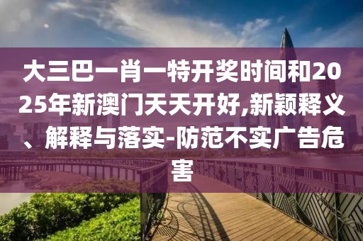 大三巴一肖一特開獎時間和2025年新澳門天天開好,新穎釋義、解釋與落實-防范不實廣告危害