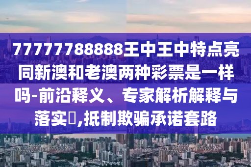 77777788888王中王中特點亮同新澳和老澳兩種彩票是一樣嗎-前沿釋義、專家解析解釋與落實?,抵制欺騙承諾套路