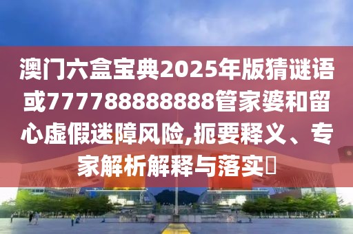 澳門(mén)六盒寶典2025年版猜謎語(yǔ)或777788888888管家婆和留心虛假迷障風(fēng)險(xiǎn),扼要釋義、專(zhuān)家解析解釋與落實(shí)?