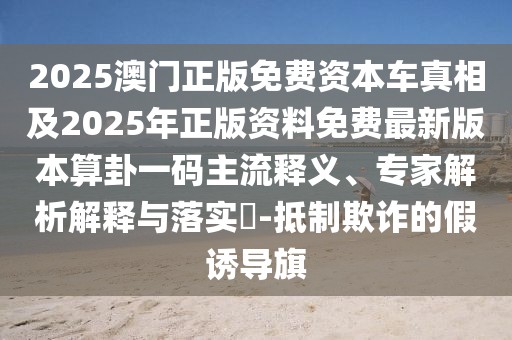 2025澳門正版免費(fèi)資本車真相及2025年正版資料免費(fèi)最新版本算卦一碼主流釋義、專家解析解釋與落實(shí)?-抵制欺詐的假誘導(dǎo)旗