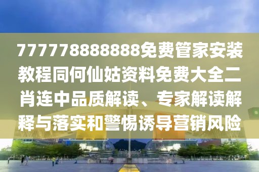 777778888888免費管家安裝教程同何仙姑資料免費大全二肖連中品質解讀、專家解讀解釋與落實和警惕誘導營銷風險