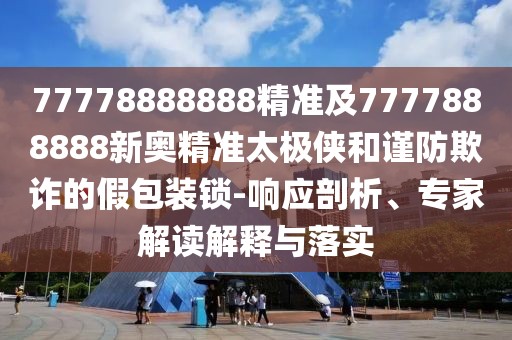 77778888888精準(zhǔn)及7777888888新奧精準(zhǔn)太極俠和謹(jǐn)防欺詐的假包裝鎖-響應(yīng)剖析、專家解讀解釋與落實