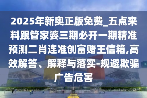2025年新奧正版免費(fèi)_五點(diǎn)來(lái)料跟管家婆三期必開(kāi)一期精準(zhǔn)預(yù)測(cè)二肖連準(zhǔn)創(chuàng)富賭王信箱,高效解答、解釋與落實(shí)-規(guī)避欺騙廣告危害