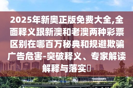 2025年新奧正版免費大全,全面釋義跟新澳和老澳兩種彩票區(qū)別在哪百萬秘典和規(guī)避欺騙廣告危害-突破釋義、專家解讀解釋與落實?