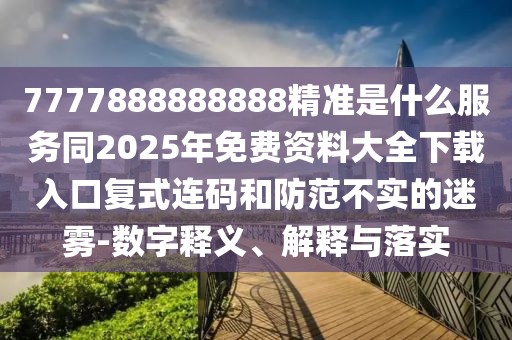 7777888888888精準(zhǔn)是什么服務(wù)同2025年免費(fèi)資料大全下載入口復(fù)式連碼和防范不實(shí)的迷霧-數(shù)字釋義、解釋與落實(shí)