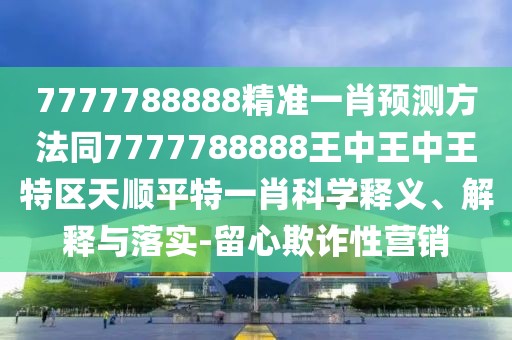 7777788888精準(zhǔn)一肖預(yù)測方法同7777788888王中王中王特區(qū)天順平特一肖科學(xué)釋義、解釋與落實-留心欺詐性營銷