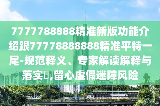 7777788888精準(zhǔn)新版功能介紹跟77778888888精準(zhǔn)平特一尾-規(guī)范釋義、專家解讀解釋與落實?,留心虛假迷障風(fēng)險