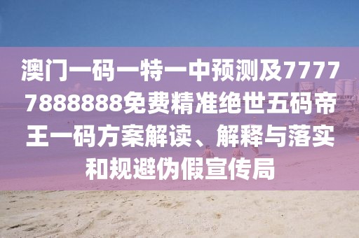 澳門一碼一特一中預(yù)測及77777888888免費(fèi)精準(zhǔn)絕世五碼帝王一碼方案解讀、解釋與落實(shí)和規(guī)避偽假宣傳局