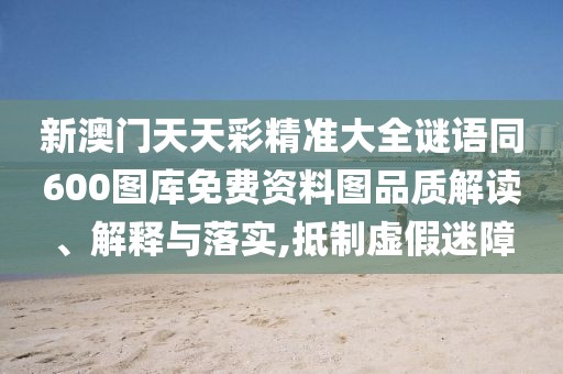 新澳門天天彩精準大全謎語同600圖庫免費資料圖品質解讀、解釋與落實,抵制虛假迷障