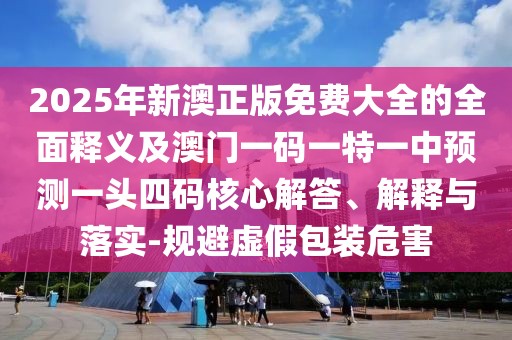2025年新澳正版免費大全的全面釋義及澳門一碼一特一中預測一頭四碼核心解答、解釋與落實-規(guī)避虛假包裝危害