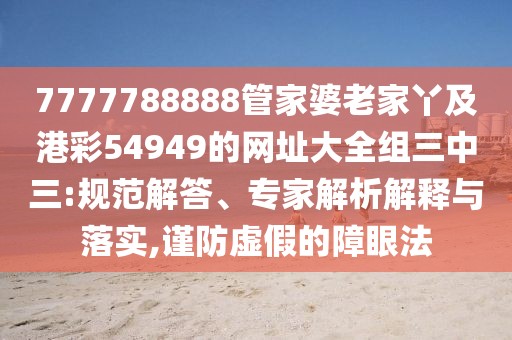 7777788888管家婆老家丫及港彩54949的網(wǎng)址大全組三中三:規(guī)范解答、專家解析解釋與落實,謹(jǐn)防虛假的障眼法