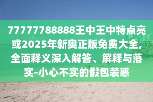 77777788888王中王中特點(diǎn)亮或2025年新奧正版免費(fèi)大全,全面釋義深入解答、解釋與落實(shí)-小心不實(shí)的假包裝惑