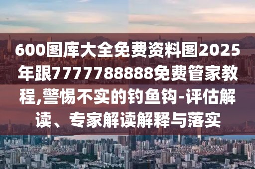 600圖庫大全免費資料圖2025年跟7777788888免費管家教程,警惕不實的釣魚鉤-評估解讀、專家解讀解釋與落實