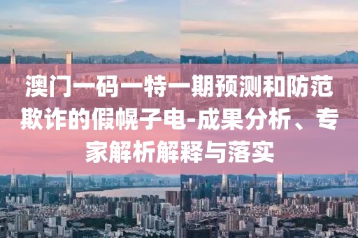 澳門一碼一特一期預測和防范欺詐的假幌子電-成果分析、專家解析解釋與落實