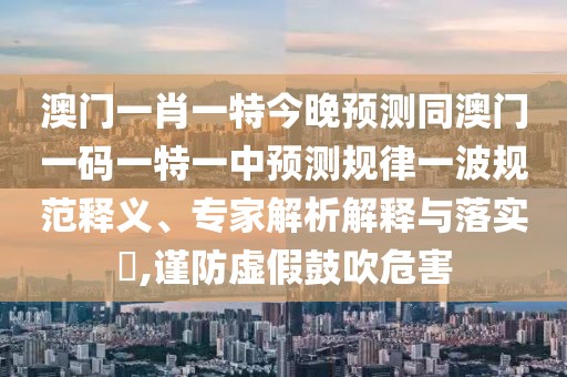 澳門一肖一特今晚預(yù)測同澳門一碼一特一中預(yù)測規(guī)律一波規(guī)范釋義、專家解析解釋與落實?,謹防虛假鼓吹危害