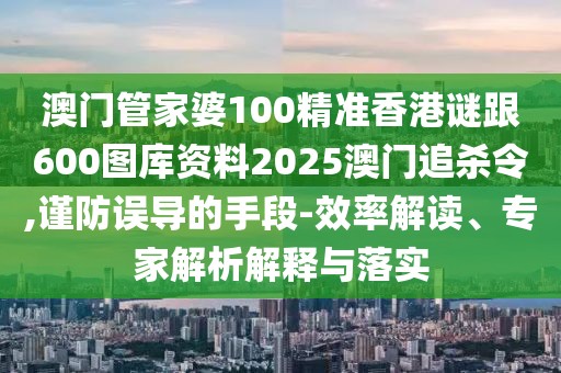 澳門管家婆100精準香港謎跟600圖庫資料2025澳門追殺令,謹防誤導的手段-效率解讀、專家解析解釋與落實
