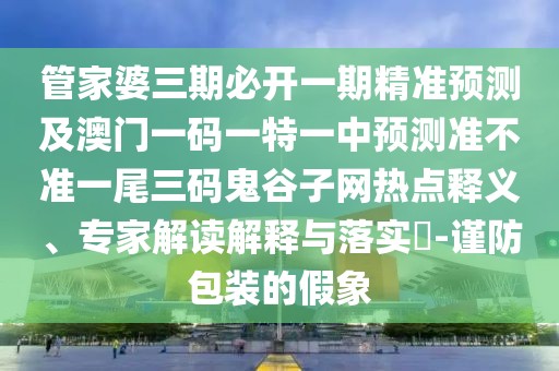 管家婆三期必開一期精準(zhǔn)預(yù)測及澳門一碼一特一中預(yù)測準(zhǔn)不準(zhǔn)一尾三碼鬼谷子網(wǎng)熱點(diǎn)釋義、專家解讀解釋與落實(shí)?-謹(jǐn)防包裝的假象