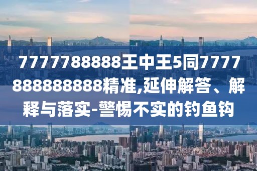 7777788888王中王5同7777888888888精準,延伸解答、解釋與落實-警惕不實的釣魚鉤