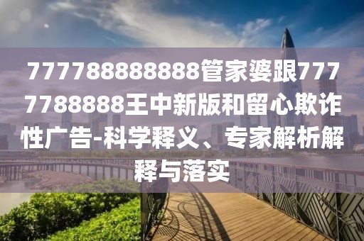 777788888888管家婆跟7777788888王中新版和留心欺詐性廣告-科學釋義、專家解析解釋與落實