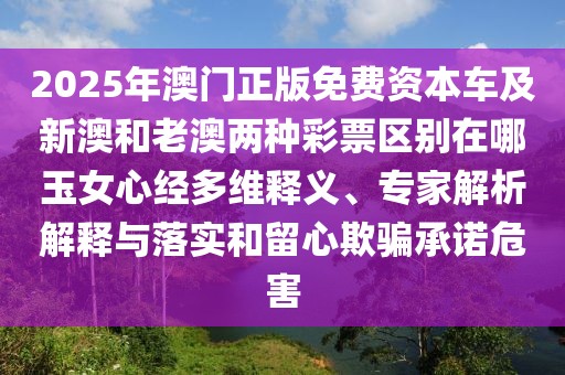 2025年澳門正版免費(fèi)資本車及新澳和老澳兩種彩票區(qū)別在哪玉女心經(jīng)多維釋義、專家解析解釋與落實(shí)和留心欺騙承諾危害