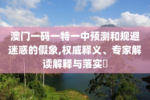 澳門一碼一特一中預(yù)測(cè)和規(guī)避迷惑的假象,權(quán)威釋義、專家解讀解釋與落實(shí)?
