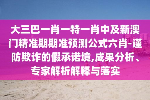 大三巴一肖一特一肖中及新澳門精準(zhǔn)期期準(zhǔn)預(yù)測公式六肖-謹(jǐn)防欺詐的假承諾境,成果分析、專家解析解釋與落實(shí)