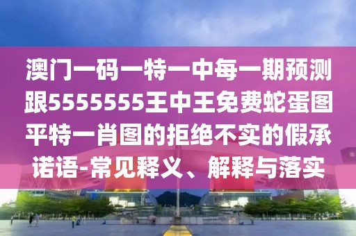 澳門一碼一特一中每一期預測跟5555555王中王免費蛇蛋圖平特一肖圖的拒絕不實的假承諾語-常見釋義、解釋與落實