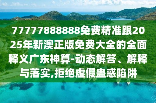 77777888888免費精準跟2025年新澳正版免費大全的全面釋義廣東神算-動態(tài)解答、解釋與落實,拒絕虛假蠱惑陷阱